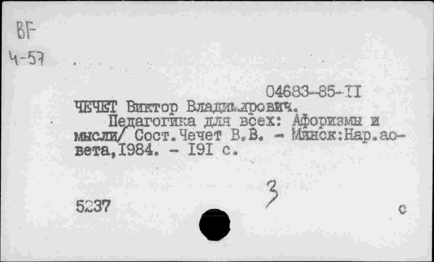 ﻿6Г-ч-эт
04683-85-11
ЧЕЧЕТ Виктор Владалрович.
Пелагогик.а для всех: Афоризмы и мысли/ Сост.Чечет В* В. « Минск:Нар.ас-вета,1984. - 191 с.
5237
с